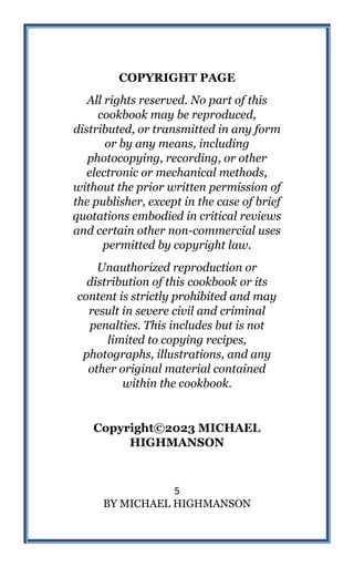 5
BY MICHAEL HIGHMANSON
COPYRIGHT PAGE
All rights reserved. No part of this
cookbook may be reproduced,
distributed, or transmitted in any form
or by any means, including
photocopying, recording, or other
electronic or mechanical methods,
without the prior written permission of
the publisher, except in the case of brief
quotations embodied in critical reviews
and certain other non-commercial uses
permitted by copyright law.
Unauthorized reproduction or
distribution of this cookbook or its
content is strictly prohibited and may
result in severe civil and criminal
penalties. This includes but is not
limited to copying recipes,
photographs, illustrations, and any
other original material contained
within the cookbook.
Copyright©2023 MICHAEL
HIGHMANSON
 
