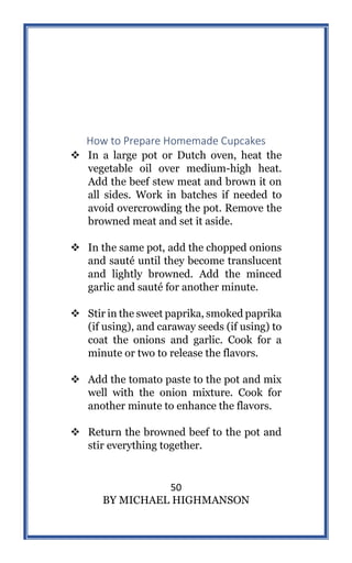 50
BY MICHAEL HIGHMANSON
How to Prepare Homemade Cupcakes
 In a large pot or Dutch oven, heat the
vegetable oil over medium-high heat.
Add the beef stew meat and brown it on
all sides. Work in batches if needed to
avoid overcrowding the pot. Remove the
browned meat and set it aside.
 In the same pot, add the chopped onions
and sauté until they become translucent
and lightly browned. Add the minced
garlic and sauté for another minute.
 Stir in the sweet paprika, smoked paprika
(if using), and caraway seeds (if using) to
coat the onions and garlic. Cook for a
minute or two to release the flavors.
 Add the tomato paste to the pot and mix
well with the onion mixture. Cook for
another minute to enhance the flavors.
 Return the browned beef to the pot and
stir everything together.
 