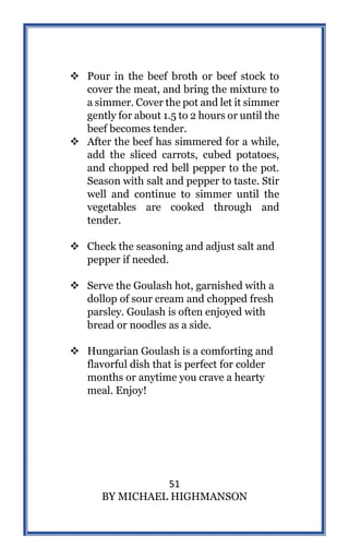 51
BY MICHAEL HIGHMANSON
 Pour in the beef broth or beef stock to
cover the meat, and bring the mixture to
a simmer. Cover the pot and let it simmer
gently for about 1.5 to 2 hours or until the
beef becomes tender.
 After the beef has simmered for a while,
add the sliced carrots, cubed potatoes,
and chopped red bell pepper to the pot.
Season with salt and pepper to taste. Stir
well and continue to simmer until the
vegetables are cooked through and
tender.
 Check the seasoning and adjust salt and
pepper if needed.
 Serve the Goulash hot, garnished with a
dollop of sour cream and chopped fresh
parsley. Goulash is often enjoyed with
bread or noodles as a side.
 Hungarian Goulash is a comforting and
flavorful dish that is perfect for colder
months or anytime you crave a hearty
meal. Enjoy!
 