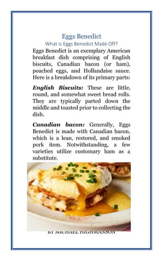 52
BY MICHAEL HIGHMANSON
Eggs Benedict
What is Eggs Benedict Made Off?
Eggs Benedict is an exemplary American
breakfast dish comprising of English
biscuits, Canadian bacon (or ham),
poached eggs, and Hollandaise sauce.
Here is a breakdown of its primary parts:
English Biscuits: These are little,
round, and somewhat sweet bread rolls.
They are typically parted down the
middle and toasted prior to collecting the
dish.
Canadian bacon: Generally, Eggs
Benedict is made with Canadian bacon,
which is a lean, restored, and smoked
pork item. Notwithstanding, a few
varieties utilize customary ham as a
substitute.
 