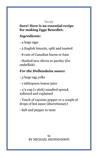 55
BY MICHAEL HIGHMANSON
Recipe
Sure! Here is an essential recipe
for making Eggs Benedict:
Ingredients:
- 4 huge eggs
- 2 English biscuits, split and toasted
- 8 cuts of Canadian bacon or ham
- Hacked new chives or parsley (for
embellish)
For the Hollandaise sauce:
- 3 huge egg yolks
- 1 tablespoon lemon juice
- 1/2 cup (1 stick) unsalted spread,
softened and explained
- Touch of cayenne pepper or a couple of
drops of hot sauce (discretionary)
- Salt and pepper to taste
 