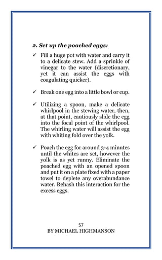 57
BY MICHAEL HIGHMANSON
2. Set up the poached eggs:
 Fill a huge pot with water and carry it
to a delicate stew. Add a sprinkle of
vinegar to the water (discretionary,
yet it can assist the eggs with
coagulating quicker).
 Break one egg into a little bowl or cup.
 Utilizing a spoon, make a delicate
whirlpool in the stewing water, then,
at that point, cautiously slide the egg
into the focal point of the whirlpool.
The whirling water will assist the egg
with whiting fold over the yolk.
 Poach the egg for around 3-4 minutes
until the whites are set, however the
yolk is as yet runny. Eliminate the
poached egg with an opened spoon
and put it on a plate fixed with a paper
towel to deplete any overabundance
water. Rehash this interaction for the
excess eggs.
 