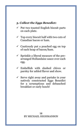 58
BY MICHAEL HIGHMANSON
3. Collect the Eggs Benedict:
 Put two toasted English biscuit parts
on each plate.
 Top every biscuit half with two cuts of
Canadian bacon or ham.
 Cautiously put a poached egg on top
of each heap of bacon/ham.
 Sprinkle a liberal measure of the pre-
arranged Hollandaise sauce over each
egg.
 Embellish with slashed chives or
parsley for added flavor and show.
 Serve right away and partake in your
natively constructed Eggs Benedict
for a scrumptious and debauched
breakfast or early lunch!
 
