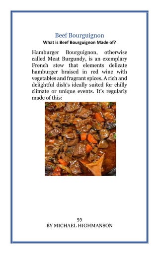 59
BY MICHAEL HIGHMANSON
Beef Bourguignon
What is Beef Bourguignon Made of?
Hamburger Bourguignon, otherwise
called Meat Burgundy, is an exemplary
French stew that elements delicate
hamburger braised in red wine with
vegetables and fragrant spices. A rich and
delightful dish's ideally suited for chilly
climate or unique events. It's regularly
made of this:
 