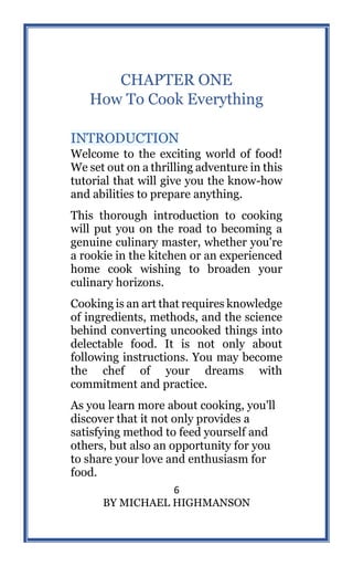6
BY MICHAEL HIGHMANSON
CHAPTER ONE
How To Cook Everything
INTRODUCTION
Welcome to the exciting world of food!
We set out on a thrilling adventure in this
tutorial that will give you the know-how
and abilities to prepare anything.
This thorough introduction to cooking
will put you on the road to becoming a
genuine culinary master, whether you're
a rookie in the kitchen or an experienced
home cook wishing to broaden your
culinary horizons.
Cooking is an art that requires knowledge
of ingredients, methods, and the science
behind converting uncooked things into
delectable food. It is not only about
following instructions. You may become
the chef of your dreams with
commitment and practice.
As you learn more about cooking, you'll
discover that it not only provides a
satisfying method to feed yourself and
others, but also an opportunity for you
to share your love and enthusiasm for
food.
 