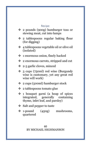 60
BY MICHAEL HIGHMANSON
Recipe:
 2 pounds (900g) hamburger toss or
stewing meat, cut into lumps
 2 tablespoons regular baking flour
(for digging)
 4 tablespoons vegetable oil or olive oil
(isolated)
 1 enormous onion, finely hacked
 2 enormous carrots, stripped and cut
 2-3 garlic cloves, minced
 3 cups (750ml) red wine (Burgundy
wine is customary, yet any great red
wine will work)
 2 cups (500ml) hamburger stock
 2 tablespoons tomato glue
 1 bouquet garni (a heap of spices
integrated, generally containing
thyme, inlet leaf, and parsley)
 Salt and pepper to taste
 1-pound (450g) mushrooms,
quartered
 