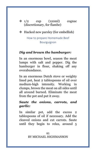 61
BY MICHAEL HIGHMANSON
 1/2 cup (120ml) cognac
(discretionary, for flambe)
 Hacked new parsley (for embellish)
How to prepare Homemade Beef
Bourguignon
Dig and brown the hamburger:
In an enormous bowl, season the meat
lumps with salt and pepper. Dig the
hamburger in flour, shaking off any
overabundance.
In an enormous Dutch stove or weighty
lined pot, heat 2 tablespoons of oil over
medium-high intensity. Working in
clumps, brown the meat on all sides until
all around burned. Eliminate the meat
from the pot and put it away.
Saute the onions, carrots, and
garlic:
In similar pot, add the excess 2
tablespoons of oil if necessary. Add the
cleaved onions and cut carrots. Saute
until they begin to relax, around 5
 