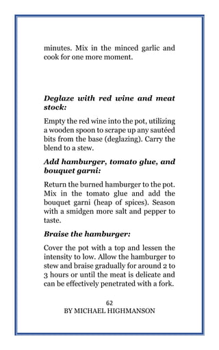 62
BY MICHAEL HIGHMANSON
minutes. Mix in the minced garlic and
cook for one more moment.
Deglaze with red wine and meat
stock:
Empty the red wine into the pot, utilizing
a wooden spoon to scrape up any sautéed
bits from the base (deglazing). Carry the
blend to a stew.
Add hamburger, tomato glue, and
bouquet garni:
Return the burned hamburger to the pot.
Mix in the tomato glue and add the
bouquet garni (heap of spices). Season
with a smidgen more salt and pepper to
taste.
Braise the hamburger:
Cover the pot with a top and lessen the
intensity to low. Allow the hamburger to
stew and braise gradually for around 2 to
3 hours or until the meat is delicate and
can be effectively penetrated with a fork.
 