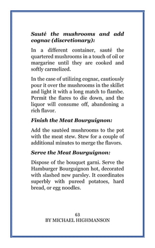 63
BY MICHAEL HIGHMANSON
Sauté the mushrooms and add
cognac (discretionary):
In a different container, sauté the
quartered mushrooms in a touch of oil or
margarine until they are cooked and
softly carmelized.
In the case of utilizing cognac, cautiously
pour it over the mushrooms in the skillet
and light it with a long match to flambe.
Permit the flares to die down, and the
liquor will consume off, abandoning a
rich flavor.
Finish the Meat Bourguignon:
Add the sautéed mushrooms to the pot
with the meat stew. Stew for a couple of
additional minutes to merge the flavors.
Serve the Meat Bourguignon:
Dispose of the bouquet garni. Serve the
Hamburger Bourguignon hot, decorated
with slashed new parsley. It coordinates
superbly with pureed potatoes, hard
bread, or egg noodles.
 