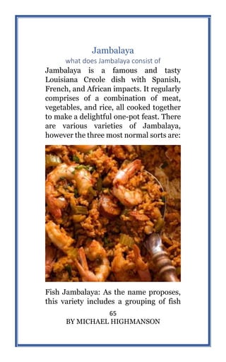 65
BY MICHAEL HIGHMANSON
Jambalaya
what does Jambalaya consist of
Jambalaya is a famous and tasty
Louisiana Creole dish with Spanish,
French, and African impacts. It regularly
comprises of a combination of meat,
vegetables, and rice, all cooked together
to make a delightful one-pot feast. There
are various varieties of Jambalaya,
however the three most normal sorts are:
Fish Jambalaya: As the name proposes,
this variety includes a grouping of fish
 