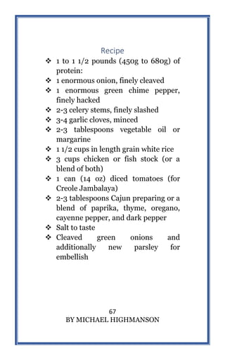 67
BY MICHAEL HIGHMANSON
Recipe
 1 to 1 1/2 pounds (450g to 680g) of
protein:
 1 enormous onion, finely cleaved
 1 enormous green chime pepper,
finely hacked
 2-3 celery stems, finely slashed
 3-4 garlic cloves, minced
 2-3 tablespoons vegetable oil or
margarine
 1 1/2 cups in length grain white rice
 3 cups chicken or fish stock (or a
blend of both)
 1 can (14 oz) diced tomatoes (for
Creole Jambalaya)
 2-3 tablespoons Cajun preparing or a
blend of paprika, thyme, oregano,
cayenne pepper, and dark pepper
 Salt to taste
 Cleaved green onions and
additionally new parsley for
embellish
 