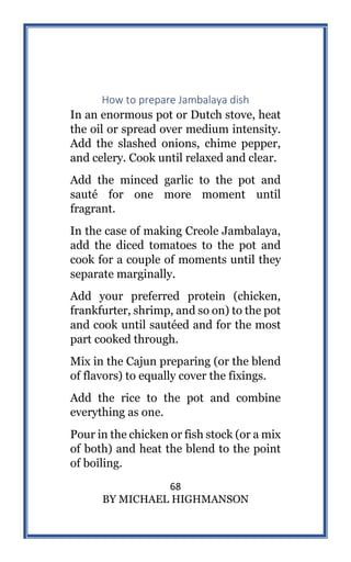68
BY MICHAEL HIGHMANSON
How to prepare Jambalaya dish
In an enormous pot or Dutch stove, heat
the oil or spread over medium intensity.
Add the slashed onions, chime pepper,
and celery. Cook until relaxed and clear.
Add the minced garlic to the pot and
sauté for one more moment until
fragrant.
In the case of making Creole Jambalaya,
add the diced tomatoes to the pot and
cook for a couple of moments until they
separate marginally.
Add your preferred protein (chicken,
frankfurter, shrimp, and so on) to the pot
and cook until sautéed and for the most
part cooked through.
Mix in the Cajun preparing (or the blend
of flavors) to equally cover the fixings.
Add the rice to the pot and combine
everything as one.
Pour in the chicken or fish stock (or a mix
of both) and heat the blend to the point
of boiling.
 