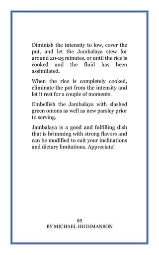 69
BY MICHAEL HIGHMANSON
Diminish the intensity to low, cover the
pot, and let the Jambalaya stew for
around 20-25 minutes, or until the rice is
cooked and the fluid has been
assimilated.
When the rice is completely cooked,
eliminate the pot from the intensity and
let it rest for a couple of moments.
Embellish the Jambalaya with slashed
green onions as well as new parsley prior
to serving.
Jambalaya is a good and fulfilling dish
that is brimming with strong flavors and
can be modified to suit your inclinations
and dietary limitations. Appreciate!
 