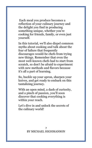7
BY MICHAEL HIGHMANSON
Each meal you produce becomes a
reflection of your culinary journey and
the delight you find in producing
something unique, whether you're
cooking for friends, family, or even just
yourself.
In this tutorial, we'll also dispel common
myths about cooking and talk about the
fear of failure that frequently
discourages would-be chefs from trying
new things. Remember that even the
most well-known chefs had to start from
scratch, so don't be afraid to experiment
with new methods and flavors because
it's all a part of learning.
So, buckle up your apron, sharpen your
knives, and get ready to embark on this
tantalizing journey.
With an open mind, a dash of curiosity,
and a pinch of passion, you'll soon
discover that cooking everything is
within your reach.
Let's dive in and unlock the secrets of
the culinary world!
 