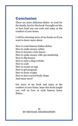 70
BY MICHAEL HIGHMANSON
Conclusion
There are more delicious dishes to cook for
the family, but for this book I brought out the
10 best food you can cook and enjoy at the
comfort of your home.
I will be releasing more of my books so if you
want to know more about
How to cook famous Italian dishes
How to make money online
How to become a free lancer
How to make money with cpa marketing
How to flip houses
How to start a blog website
How to code
How to create an app
How to get pregnant
How to loose weight
How to have curved body shape
And many more”
Get more of my book and enjoy at the
comfort of your home, hope this book taught
you well on how to cook famous home
dishes…
 