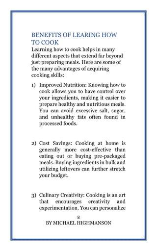 8
BY MICHAEL HIGHMANSON
BENEFITS OF LEARING HOW
TO COOK
Learning how to cook helps in many
different aspects that extend far beyond
just preparing meals. Here are some of
the many advantages of acquiring
cooking skills:
1) Improved Nutrition: Knowing how to
cook allows you to have control over
your ingredients, making it easier to
prepare healthy and nutritious meals.
You can avoid excessive salt, sugar,
and unhealthy fats often found in
processed foods.
2) Cost Savings: Cooking at home is
generally more cost-effective than
eating out or buying pre-packaged
meals. Buying ingredients in bulk and
utilizing leftovers can further stretch
your budget.
3) Culinary Creativity: Cooking is an art
that encourages creativity and
experimentation. You can personalize
 