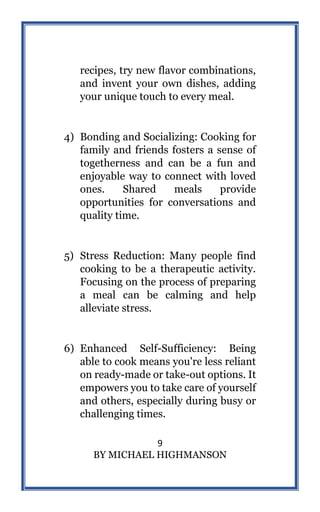 9
BY MICHAEL HIGHMANSON
recipes, try new flavor combinations,
and invent your own dishes, adding
your unique touch to every meal.
4) Bonding and Socializing: Cooking for
family and friends fosters a sense of
togetherness and can be a fun and
enjoyable way to connect with loved
ones. Shared meals provide
opportunities for conversations and
quality time.
5) Stress Reduction: Many people find
cooking to be a therapeutic activity.
Focusing on the process of preparing
a meal can be calming and help
alleviate stress.
6) Enhanced Self-Sufficiency: Being
able to cook means you're less reliant
on ready-made or take-out options. It
empowers you to take care of yourself
and others, especially during busy or
challenging times.
 