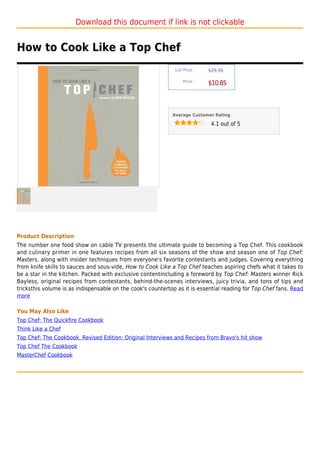 Download this document if link is not clickable


How to Cook Like a Top Chef
                                                              List Price :   $29.95

                                                                  Price :
                                                                             $10.85



                                                             Average Customer Rating

                                                                              4.1 out of 5




Product Description
The number one food show on cable TV presents the ultimate guide to becoming a Top Chef. This cookbook
and culinary primer in one features recipes from all six seasons of the show and season one of Top Chef:
Masters, along with insider techniques from everyone's favorite contestants and judges. Covering everything
from knife skills to sauces and sous-vide, How to Cook Like a Top Chef teaches aspiring chefs what it takes to
be a star in the kitchen. Packed with exclusive contentincluding a foreword by Top Chef: Masters winner Rick
Bayless, original recipes from contestants, behind-the-scenes interviews, juicy trivia, and tons of tips and
tricksthis volume is as indispensable on the cook's countertop as it is essential reading for Top Chef fans. Read
more

You May Also Like
Top Chef: The Quickfire Cookbook
Think Like a Chef
Top Chef: The Cookbook, Revised Edition: Original Interviews and Recipes from Bravo's hit show
Top Chef The Cookbook
MasterChef Cookbook
 
