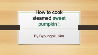 How to cook
steamed sweet
pumpkin !
By Byoungok, Kim
 