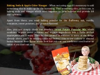 Baking Soda & Apple Cider Vinegar - When not using eggs it's necessary to add
something else to make up for the leavening. That something else, in this case, is
baking soda and vinegar which react together to form bubbles and provide lift
and lightness.
Apart from these, you need baking powder for the fluffiness, salt, vanilla,
cinnamon, sweet potatoes, and ground Flaxseed.
Also, you can simply check out Rosella’s Sweet Potato Pancake Mix which
combines organic sweet potatoes and organic ingredients into a fluffy, perfect
masterpiece you’ll enjoy. Then for the caramel in addition to some of the things
already above, you'll be needing some nut butter. I like to use cashew or almond
butter because their flavor works best but you can use sunflower seed butter or
tahini if you don't eat nuts.
 