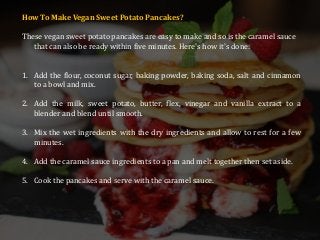 How To Make Vegan Sweet Potato Pancakes?
These vegan sweet potato pancakes are easy to make and so is the caramel sauce
that can also be ready within five minutes. Here's how it's done:
1. Add the flour, coconut sugar, baking powder, baking soda, salt and cinnamon
to a bowl and mix.
2. Add the milk, sweet potato, butter, flex, vinegar and vanilla extract to a
blender and blend until smooth.
3. Mix the wet ingredients with the dry ingredients and allow to rest for a few
minutes.
4. Add the caramel sauce ingredients to a pan and melt together then set aside.
5. Cook the pancakes and serve with the caramel sauce.
 