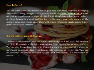 How To Serve?
You can make these vegan sweet potato pancakes even more delicious by topping
them with a dollop of vegan yogurt, vanilla ice cream, Stone Ground Grits Recipe,
coconut whipped cream or vegan ricotta. A sprinkle of chopped pecans or walnuts
or sliced banana is a great addition too. Furthermore, you could even omit the
caramel sauce and simply serve them with vegan butter and maple syrup, drippy
nut butter or date caramel.
Storing Leftovers And Reheating -
Leftovers can be covered well and stored in the fridge for 2 to 3 days. Reheat them
for 30 to 40 seconds in the microwave or pop them in a toaster to warm through.
You can also freeze them for up to 2 months. Separate each one with a layer of
parchment paper and place it in a freezer-safe container or freezer bag. They can
be defrosted or simply reheated straight from the freezer in a microwave or
toaster.
 