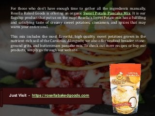 For those who don’t have enough time to gather all the ingredients manually,
Rosella Baked Goods is offering an organic Sweet Potato Pancake Mix. It is our
flagship product that put us on the map! Rosella’s Sweet Potato mix has a fulfilling
and satisfying taste of creamy sweet potatoes, cinnamon, and spices that may
warm your entire soul.
This mix includes the most flavorful, high quality, sweet potatoes grown in the
nutrient-rich soil of the Carolinas. Alongside, we also offer seafood breader, stone-
ground grits, and buttercream pancake mix. To check out more recipes or buy our
products, simply go through our website.
Just Visit - https://rosellabakedgoods.com
 