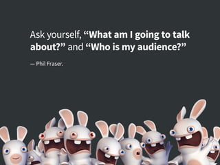 Ask yourself, “What am I going to talk
about?” and “Who is my audience?”
— Phil Fraser.
 
