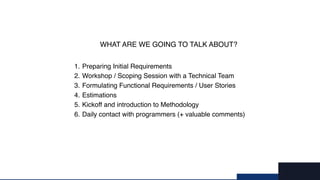 9/X
1. Preparing Initial Requirements
2. Workshop / Scoping Session with a Technical Team
3. Formulating Functional Requirements / User Stories
4. Estimations
5. Kickoff and introduction to Methodology
6. Daily contact with programmers (+ valuable comments)
WHAT ARE WE GOING TO TALK ABOUT?
 