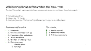 1. Introduction
2. General questions (to warm up)
3. Presentation of the product vision
4. Technical questions
5. Questions about design / style
6. Meeting summary
1. Expected results
2. Next steps
WORKSHOP / SCOPING SESSION WITH A TECHNICAL TEAM
4
The goal of this meeting is to get acquainted with your idea, expectations, determine priorities and discuss business goals.
On the client side: PO / Founder
On the software house side: PM or Business Analyst, Designer and Developer or several Developers.
At the meeting should be:
Course example of a meeting
1. Meeting summary
2. Additional questions
3. Preliminary estimations
After a meeting
 