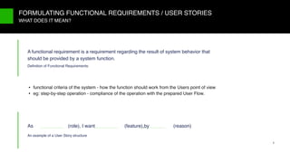 9/X
• functional criteria of the system - how the function should work from the Users point of view
• eg: step-by-step operation - compliance of the operation with the prepared User Flow.
FORMULATING FUNCTIONAL REQUIREMENTS / USER STORIES
WHAT DOES IT MEAN?
A functional requirement is a requirement regarding the result of system behavior that
should be provided by a system function.
Deﬁnition of Functional Requirements:
As (role), I want (feature),by (reason)
An example of a User Story structure
5
 