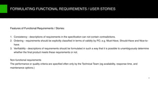 9/X
1. Consistency - descriptions of requirements in the speciﬁcation can not contain contradictions.
2. Ordering - requirements should be explicitly classiﬁed in terms of validity by PO, e.g. Must-Have, Should-Have and Nice-to-
have.
3. Veriﬁability - descriptions of requirements should be formulated in such a way that it is possible to unambiguously determine
whether the ﬁnal product meets these requirements or not.
Non-functional requirements
The performance or quality criteria are speciﬁed often only by the Technical Team (eg availability, response time, and
maintenance options.)
FORMULATING FUNCTIONAL REQUIREMENTS / USER STORIES
6
Features of Functional Requirements / Stories:
 