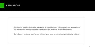 9/X
Estimation is guessing. Estimation is prepared by a technical team - developers and/or a designer. A
new estimation is based on developer’s experience with work on a similar functionalities.
Out of Scope - correcting bugs / errors, refactoring the code, functionalities reported during a Sprint.
ESTIMATIONS
7
 