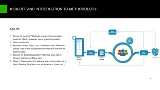 9/X
1. Before the meeting PM should prepare: Documentation
based on Client’s materials, epics, preliminary tickets.
2. Team introduction.
3. Forms of contact (Slack, Jira, Conﬂuence, Mail, Where we
should keep all the arrangements we maintain and how we
communicate.
4. Discuss the Methodology(Sprint Planning, Daily, Sprint
Review, Deﬁnition-of-Done, etc.)
5. Rules of Cooperation (For example who is responsible for a
Sprint Backlog, Final tests and acceptance of tickets, etc.).
KICK-OFF AND INTRODUCTION TO METHODOLOGY
9
Kick off:
 