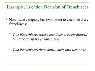 Example:  Location Decision of Franchisees Now Isaac company has two option to establish these franchisees; Two Franchisees whose locations are coordinated by Isaac company (Franchisor). Two Franchisees that control their own locations. 