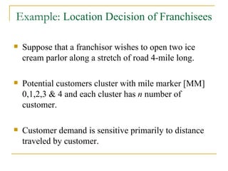 Example:  Location Decision of Franchisees Suppose that a franchisor wishes to open two ice cream parlor along a stretch of road 4-mile long. Potential customers cluster with mile marker [MM] 0,1,2,3 & 4 and each cluster has  n  number of customer. Customer demand is sensitive primarily to distance traveled by customer. 
