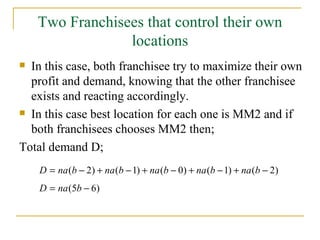 Two Franchisees that control their own locations In this case, both franchisee try to maximize their own profit and demand, knowing that the other franchisee exists and reacting accordingly. In this case best location for each one is MM2 and if both franchisees chooses MM2 then; Total demand D; 