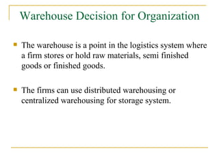 Warehouse Decision for Organization The warehouse is a point in the logistics system where a firm stores or hold raw materials, semi finished goods or finished goods. The firms can use distributed warehousing or centralized warehousing for storage system. 