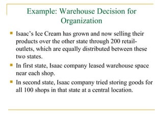 Example: Warehouse Decision for Organization Isaac’s Ice Cream has grown and now selling their products over the other state through 200 retail-outlets, which are equally distributed between these two states. In first state, Isaac company leased warehouse space near each shop. In second state, Isaac company tried storing goods for all 100 shops in that state at a central location. 