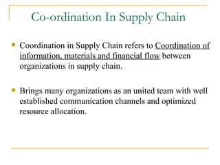 Co-ordination In Supply Chain  Coordination in Supply Chain refers to  Coordination of information, materials and financial flow  between organizations in supply chain. Brings many organizations as an united team with well established communication channels and optimized resource allocation. 