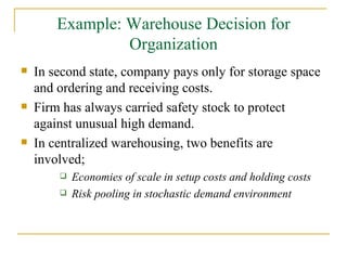 Example: Warehouse Decision for Organization In second state, company pays only for storage space and ordering and receiving costs. Firm has always carried safety stock to protect against unusual high demand. In centralized warehousing, two benefits are involved; Economies of scale in setup costs and holding costs Risk pooling in stochastic demand environment 