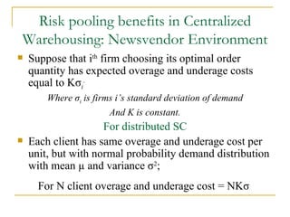 Risk pooling benefits in Centralized Warehousing: Newsvendor Environment Suppose that i th  firm choosing its optimal order quantity has expected overage and underage costs equal to K σ i .   Where  σ i  is firms i’s standard deviation of demand And K is constant. For distributed SC Each client has same overage and underage cost per unit, but with normal probability demand distribution with mean µ and variance  σ 2 ; For N client overage and underage cost = NK σ   