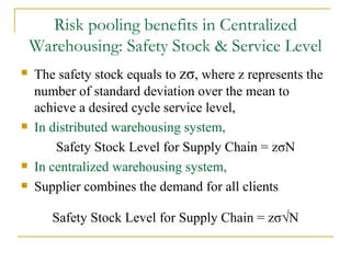 Risk pooling benefits in Centralized Warehousing: Safety Stock & Service Level The safety stock equals to  z σ , where z represents the number of standard deviation over the mean to achieve a desired cycle service level, In distributed warehousing system,   Safety Stock Level for Supply Chain = z σ N In centralized warehousing system,   Supplier combines the demand for all clients Safety Stock Level for Supply Chain = z σ√ N 