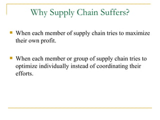 Why Supply Chain Suffers? When each member of supply chain tries to maximize their own profit. When each member or group of supply chain tries to optimize individually instead of coordinating their efforts. 