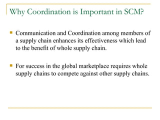 Why Coordination is Important in SCM? Communication and Coordination among members of a supply chain enhances its effectiveness which lead to the benefit of whole supply chain. For success in the global marketplace requires whole supply chains to compete against other supply chains.  