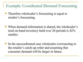 Therefore wholesaler’s forecasting is equal to retailer’s forecasting. When demand information is shared, the wholesaler’s total on-hand inventory held over 20 periods is 42% smaller. In the uncoordinated case wholesaler overreacting to the retailer’s catch-up order and assuming that consumer demand will be larger in future. Example: Coordinated Demand Forecasting 