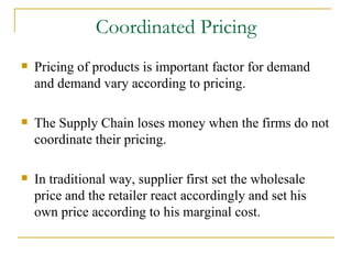 Coordinated Pricing Pricing of products is important factor for demand and demand vary according to pricing. The Supply Chain loses money when the firms do not coordinate their pricing. In traditional way, supplier first set the wholesale price and the retailer react accordingly and set his own price according to his marginal cost. 