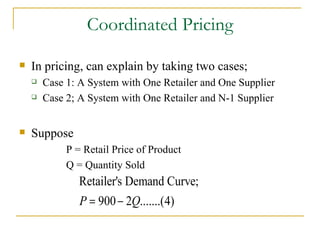 Coordinated Pricing In pricing, can explain by taking two cases; Case 1: A System with One Retailer and One Supplier Case 2; A System with One Retailer and N-1 Supplier Suppose  P = Retail Price of Product Q = Quantity Sold 