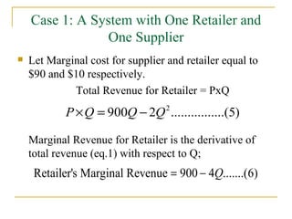 Case 1: A System with One Retailer and One Supplier Let Marginal cost for supplier and retailer equal to $90 and $10 respectively. Total Revenue for Retailer = PxQ Marginal Revenue for Retailer is the derivative of total revenue (eq.1) with respect to Q; 