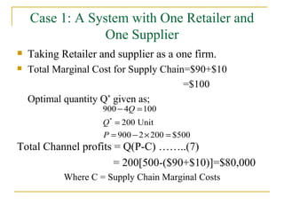 Case 1: A System with One Retailer and One Supplier Taking Retailer and supplier as a one firm. Total Marginal Cost for Supply Chain=$90+$10 =$100 Optimal quantity Q *  given as; Total Channel profits = Q(P-C) ……..(7)   = 200[500-($90+$10)]=$80,000 Where C = Supply Chain Marginal Costs 